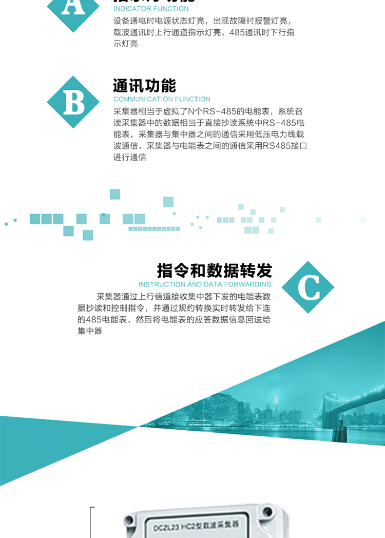 功能及特點(diǎn)：
1、通訊功能，采集器相當(dāng)于虛擬了N個(gè)RS-485的電能表，系統(tǒng)召讀采集器中的數(shù)據(jù)相當(dāng)于直接抄讀系統(tǒng)中RS-485電能表，采集器與集中器之間的通信采用低壓電力線載波通信，采集器與電能表之間的通信采用RS485接口進(jìn)行通信,
2、指令和數(shù)據(jù)轉(zhuǎn)發(fā)功能，采集器通過上行信道接收集中器下發(fā)的電能表數(shù)據(jù)抄讀和控制指令，并通過規(guī)約轉(zhuǎn)換實(shí)時(shí)轉(zhuǎn)發(fā)給下連的485電能表，然后將電能表的應(yīng)答數(shù)據(jù)信息回送給集中器。
3、指示燈功能，設(shè)備通電時(shí)電源狀態(tài)燈亮，出現(xiàn)故障時(shí)報(bào)警燈亮，載波通訊時(shí)上行通道指示燈亮，485通訊時(shí)下行指示燈亮。