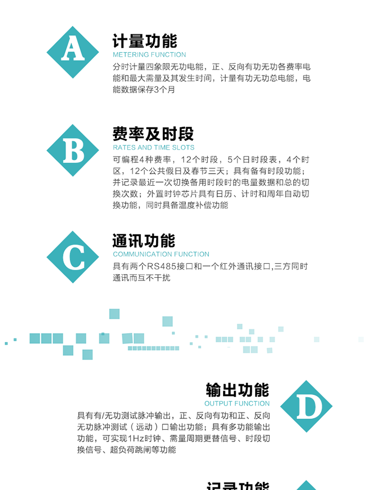 功能特點
   1）分時計量四象限無功電能，正、反向有功無功各費率電能和最大需量及其發生時間，計量有功無功總電能，電能數據保存3個月。
   2）可編程4種費率，12個時段，5個日時段表，4個時區，12個公共假日及春節三天。
3）具有備有時段功能；并記錄最近一次切換備用時段時的電量數據和總的切換次數。
4）外置時鐘芯片具有日歷、計時和周年自動切換功能，同時具備溫度補償功能。
   5）采用寬溫大視角LCD顯示，具有參數自動輪顯和按鍵顯示功能。
   6）具有兩個RS485接口和一個紅外通訊接口,三方同時通訊而互不干擾。
   7）具有有/無功測試脈沖輸出，正、反向有功和正、反向無功脈沖測試（遠動）口輸出功能。
8）具有多功能輸出功能，可實現1Hz時鐘、需量周期更替信號、時段切換信號、超負荷跳閘等功能。