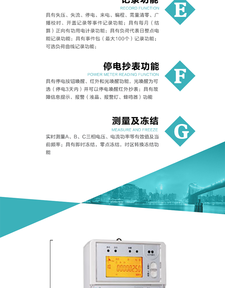 9）具有失壓、斷相、失流、過壓、欠壓、過流、電壓合格率、停來電、編程、需量清零、廣播校時等記錄功能。
10）實時測量A、B、C三相電壓、電流功率等有效值及當前頻率。
   11）具有停電按鈕喚醒、紅外和光喚醒功能，光喚醒為可選（停電3天內）并可以停電喚醒紅外抄表。
   12）具有故障信息提示、報警（液晶、報警燈、蜂鳴器）功能。
13）具有每月（結算）正向有功用電計錄功能。
14）具有負荷代表日整點電能記錄功能。
   15）具有即時凍結，零點凍結，時區轉換凍結功能。
   16）具有事件包（最大100個）記錄功能。可按順序記錄發生各事件的時間，并可通過PC機將數據抄回。
   17）可選負荷曲線記錄功能。
   18）可選開上蓋、端蓋記錄功能。
   19）可選三相無電壓時電流檢測功能（停電3天內）。