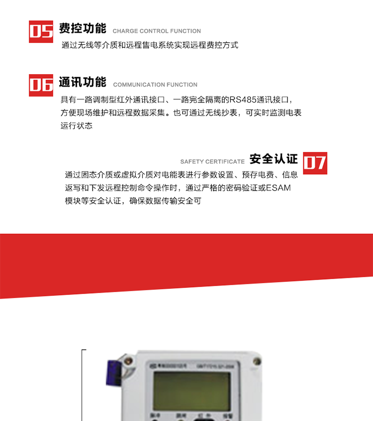 主要特點
1. 通過微功率無線等介質實現遠程費控方式，電表運行信息可由低壓電力線微功率無線進行傳輸，微功率無線模塊功能滿足各地區的技術協議，且模塊盒支持熱插拔。
2. 全電子式設計，內置專用計量芯片，具有精度高、靈敏度高、邏輯防潛、可靠性高、寬負荷等特點。
3. 可根據用戶要求，選用數碼管、液晶顯示等相應的顯示模式。顯示數據全面、清晰，數據記錄準確、可靠，不丟失。
4. 采用最優化設計，自身功耗低，在大范圍使用時，可降低電網線損，提高供電效率。
5. 采用SMT技術，選用國際知名品牌、長壽命元器件，精度不受頻率、溫度、電壓、高次諧波影響，安裝位置任意，整機出廠后無需調整。可延長檢定周期，大大降低了電力管理部門測試和校驗電能表的工作量，可靠性較其他同類產品有明顯提高。
6. 具有光電隔離脈沖輸出、RS485通訊接口，便于功能擴展，滿足電力管理部門管理自動化的要求。
7. 體積小、重量輕、便于安裝。并有多種外形尺寸可供選擇。 