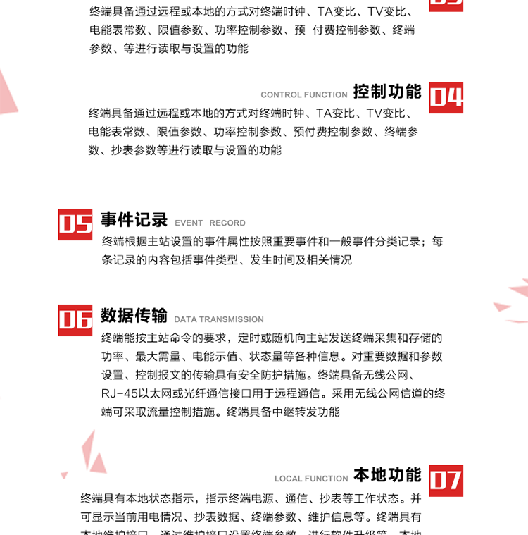 5、事件記錄
終端根據(jù)主站設置的事件屬性按照重要事件和一般事件分類記錄。每條記錄的內(nèi)容包括事件類型、發(fā)生時間及相關情況。對于主站設置的重要事件，當事件發(fā)生后終端實時刷新重要事件計數(shù)器內(nèi)容，記為記錄，并可以通過主站請求訪問召測事件記錄，對于采用平衡傳輸信道的終端應直接將重要事件主動及時上報主站。對于主站設置的一般事件，當事件發(fā)生后終端實時刷新一般事件計數(shù)器內(nèi)容，記為事件記錄，等待主站查詢。
6、數(shù)據(jù)傳輸
終端能按主站命令的要求，定時或隨機向主站發(fā)送終端采集和存儲的功率、最大需量、電能示值、狀態(tài)量等各種信息。對重要數(shù)據(jù)和參數(shù)設置、控制報文的傳輸具有安全防護措施。終端具備無線公網(wǎng)、RJ-45以太網(wǎng)或光纖通信接口用于遠程通信。采用無線公網(wǎng)信道的終端可采取流量控制措施。終端具備中繼轉(zhuǎn)發(fā)功能。
7、本地功能
終端具有本地狀態(tài)指示，指示終端電源、通信、抄表等工作狀態(tài)。并可顯示當前用電情況、抄表數(shù)據(jù)、終端參數(shù)、維護信息等。終端具有本地維護接口，通過維護接口設置終端參數(shù)，進行軟件升級等。本地通信接口中有1路作為用戶數(shù)據(jù)接口，提供用戶數(shù)據(jù)服務功能。由用戶根據(jù)需要查詢實時用電數(shù)據(jù)和參數(shù)（如用電曲線、時段費率、購用電信息等）、供電信息（如停限電通知、電價信息、催費信息等）、告警信息等。
8、終端維護 終端具有自測試、自診斷功能，發(fā)現(xiàn)終端的部件工作異常會自動記錄。終端接收到主站下發(fā)的初始化命令后，能分別對硬件、參數(shù)區(qū)、數(shù)據(jù)區(qū)進行初始化，參數(shù)區(qū)置為缺省值，數(shù)據(jù)區(qū)清零，控制解除。終端具備軟件遠程下載、斷點續(xù)傳等維護功能。